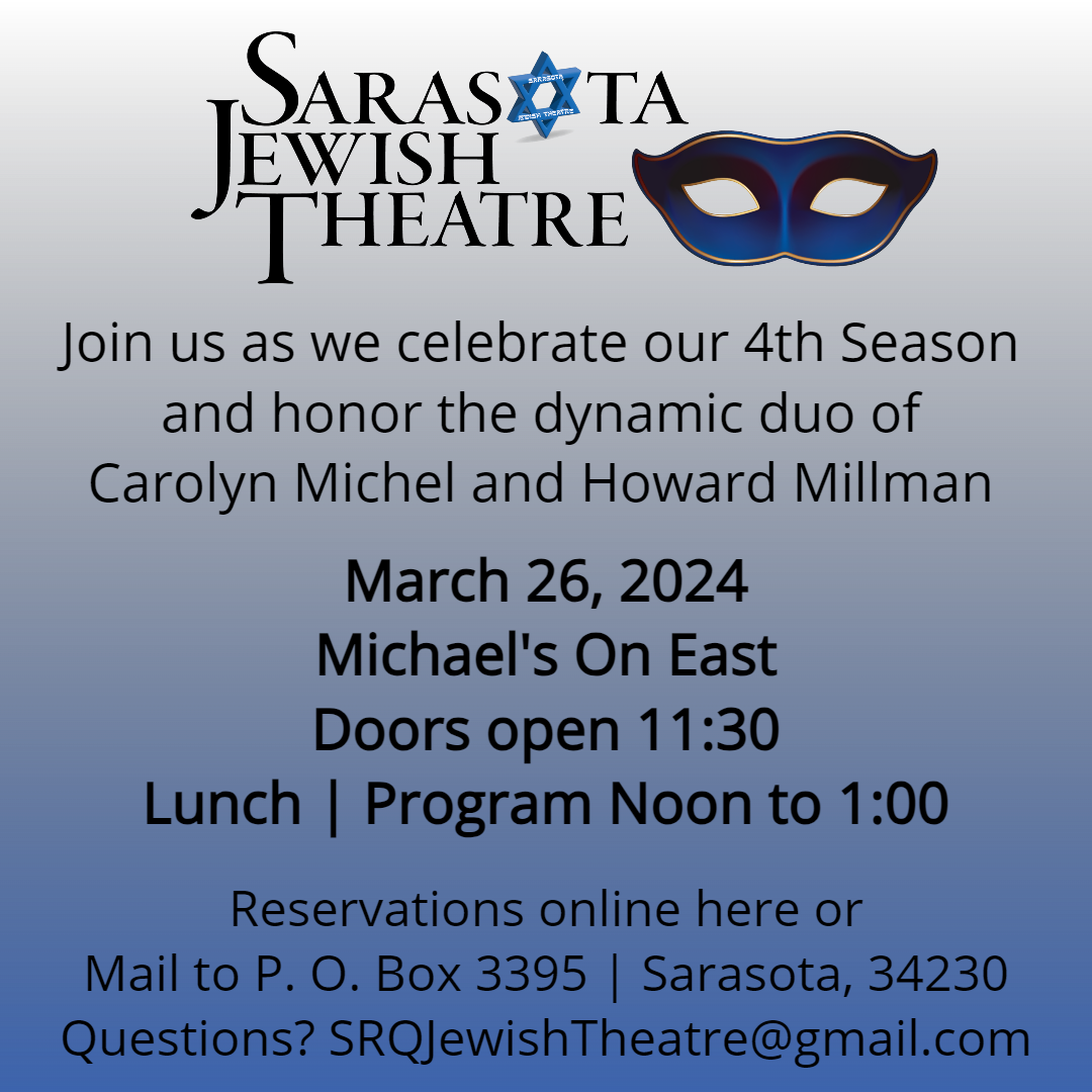 Join us as we celebrate our 4th Season and honor the dynamic duo of .<br />
Carolyn Michel and Howard Millman<br />
March 26, 2024<br />
Michael's On East<br />
Doors open 11:30<br />
Lunch | Program Noon to 1:00<br />
Reservations online here or<br />
Mail to P. O. Box 3395 | Sarasota, 34230<br />
Questions? SRQJewishTheatre@gmail.com
